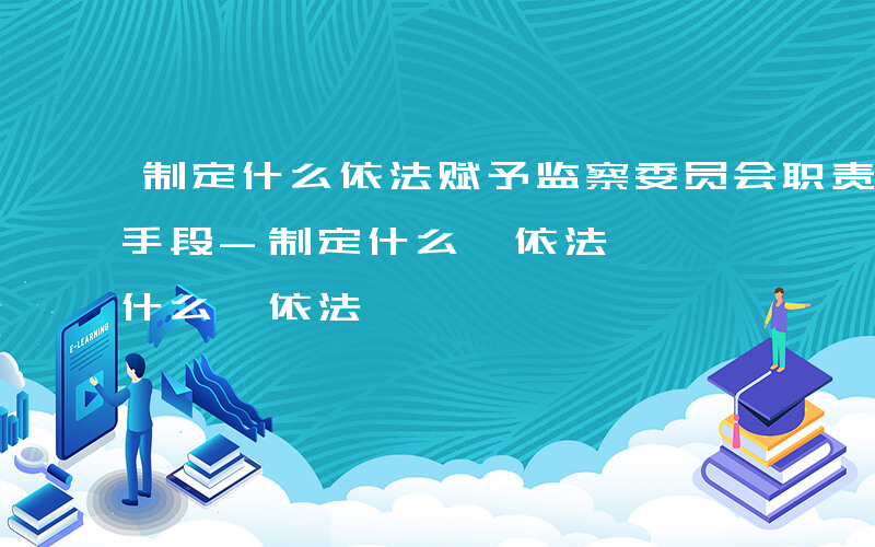 制定什么依法赋予监察委员会职责权限和调查手段-制定什么 依法